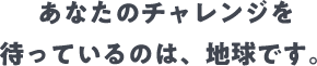 あなたのチャレンジを待っているのは、地球です。