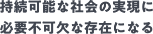 持続可能な社会の実現に必要不可欠な存在になる