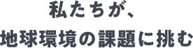 私たちが、地球環境の課題に挑む