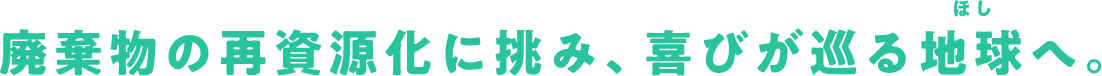 廃棄物の再資源化に挑み、喜びが巡る地球へ。